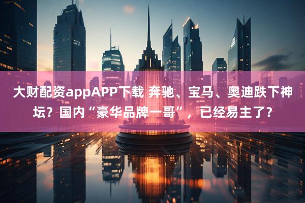 大财配资appAPP下载 奔驰、宝马、奥迪跌下神坛？国内“豪华品牌一哥”，已经易主了？