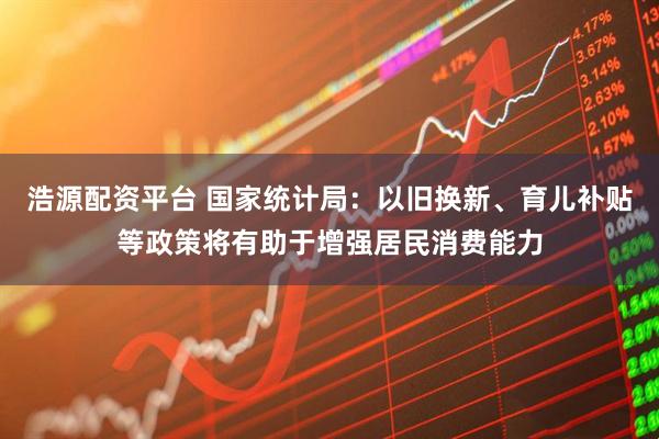 浩源配资平台 国家统计局：以旧换新、育儿补贴等政策将有助于增强居民消费能力