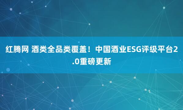 红腾网 酒类全品类覆盖！中国酒业ESG评级平台2.0重磅更新