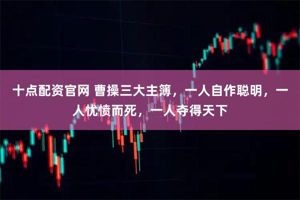 十点配资官网 曹操三大主簿，一人自作聪明，一人忧愤而死，一人夺得天下