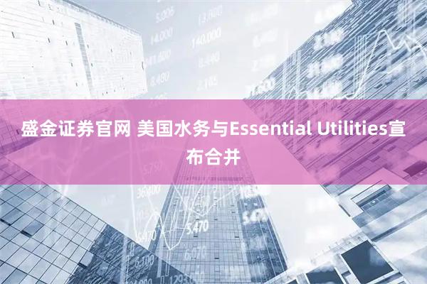盛金证券官网 美国水务与Essential Utilities宣布合并