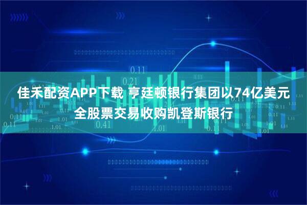 佳禾配资APP下载 亨廷顿银行集团以74亿美元全股票交易收购凯登斯银行