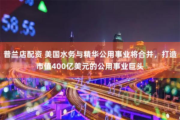 普兰店配资 美国水务与精华公用事业将合并，打造市值400亿美元的公用事业巨头
