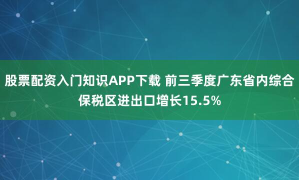 股票配资入门知识APP下载 前三季度广东省内综合保税区进出口增长15.5%