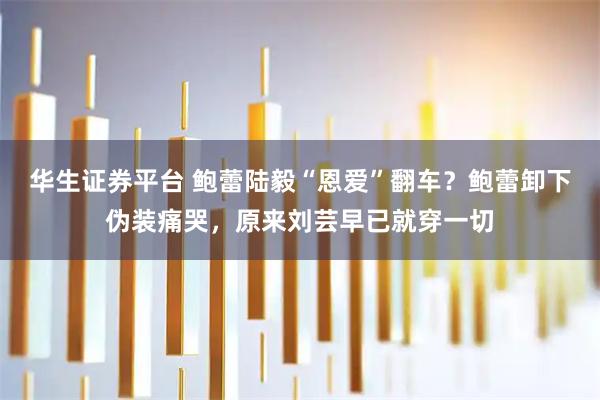 华生证券平台 鲍蕾陆毅“恩爱”翻车？鲍蕾卸下伪装痛哭，原来刘芸早已就穿一切