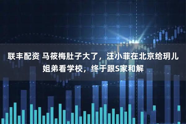 联丰配资 马筱梅肚子大了,汪小菲在北京给玥儿姐弟看学校,终于跟S家和解