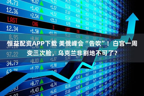 恒益配资APP下载 美俄峰会“告吹”！白宫一周变三次脸，乌克兰非割地不可了？