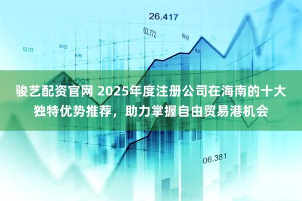 骏艺配资官网 2025年度注册公司在海南的十大独特优势推荐，助力掌握自由贸易港机会