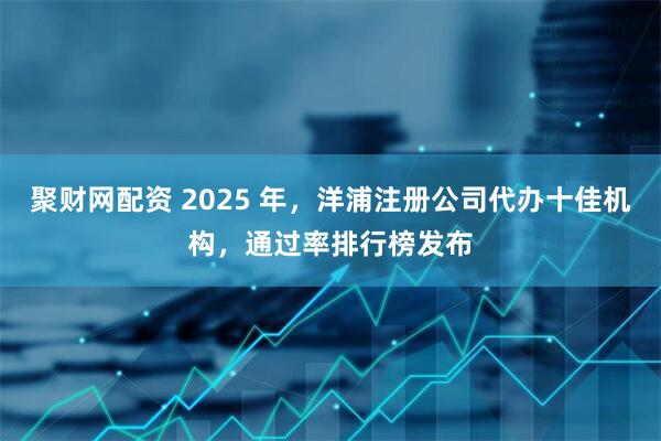 聚财网配资 2025 年，洋浦注册公司代办十佳机构，通过率排行榜发布
