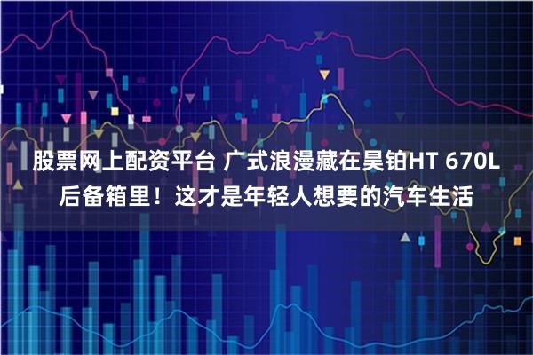 股票网上配资平台 广式浪漫藏在昊铂HT 670L后备箱里！这才是年轻人想要的汽车生活