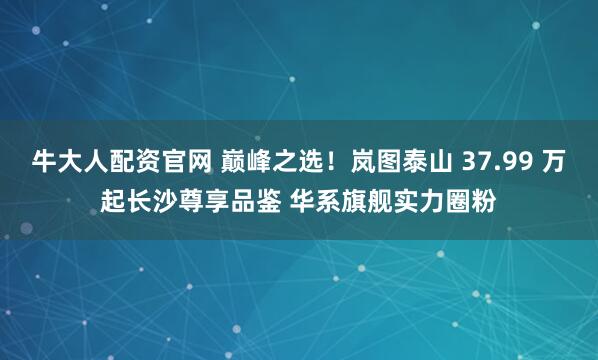 牛大人配资官网 巅峰之选！岚图泰山 37.99 万起长沙尊享品鉴 华系旗舰实力圈粉