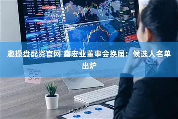 趣操盘配资官网 鑫宏业董事会换届：候选人名单出炉