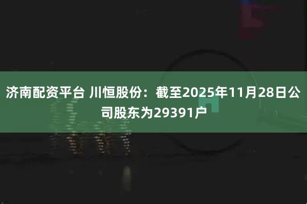 济南配资平台 川恒股份：截至2025年11月28日公司股东为29391户
