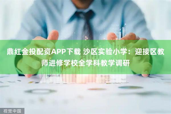鼎红金投配资APP下载 沙区实验小学：迎接区教师进修学校全学科教学调研