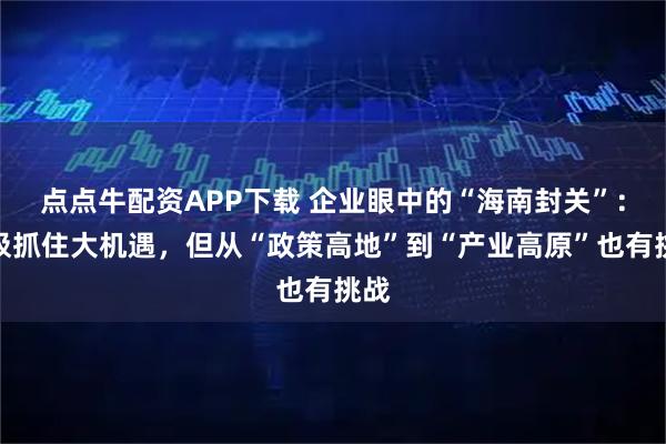 点点牛配资APP下载 企业眼中的“海南封关”：积极抓住大机遇，但从“政策高地”到“产业高原”也有挑战