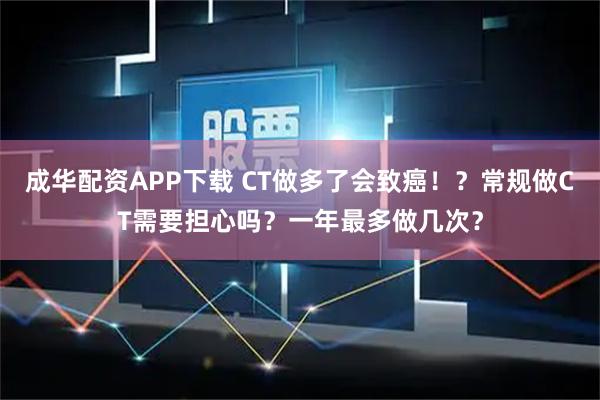 成华配资APP下载 CT做多了会致癌！？常规做CT需要担心吗？一年最多做几次？