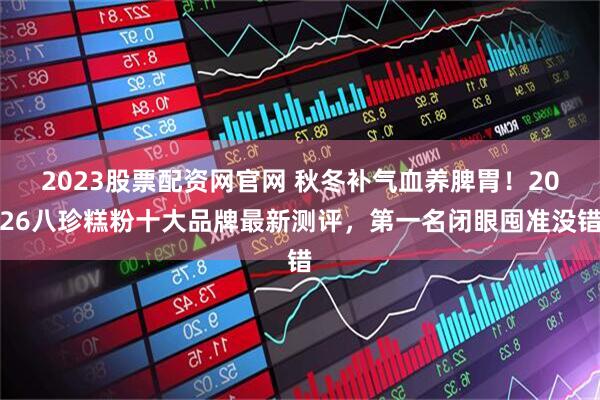 2023股票配资网官网 秋冬补气血养脾胃！2026八珍糕粉十大品牌最新测评，第一名闭眼囤准没错