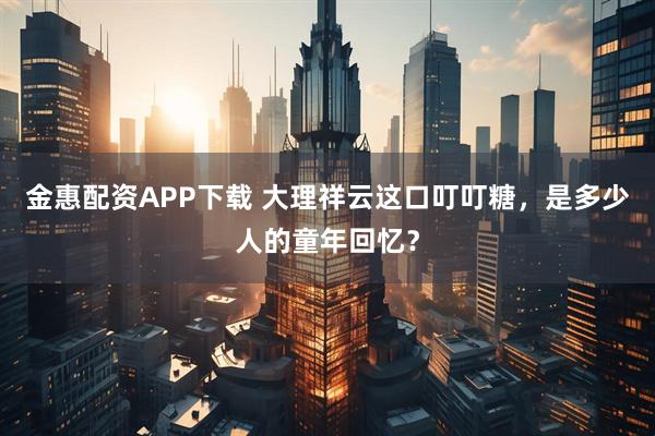 金惠配资APP下载 大理祥云这口叮叮糖，是多少人的童年回忆？