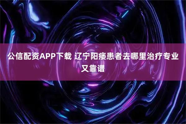 公信配资APP下载 辽宁阳痿患者去哪里治疗专业又靠谱