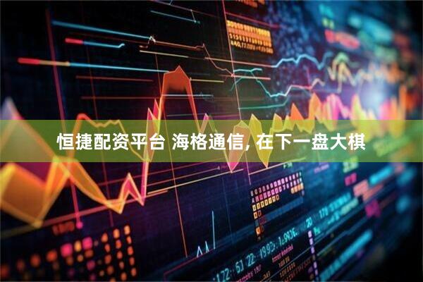 恒捷配资平台 海格通信, 在下一盘大棋