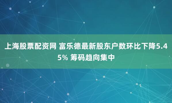 上海股票配资网 富乐德最新股东户数环比下降5.45% 筹码趋向集中